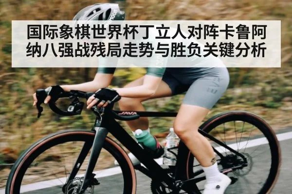 国际象棋世界杯丁立人对阵卡鲁阿纳八强战残局走势与胜负关键分析