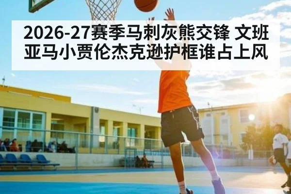 2026-27赛季马刺灰熊交锋 文班亚马小贾伦杰克逊护框谁占上风