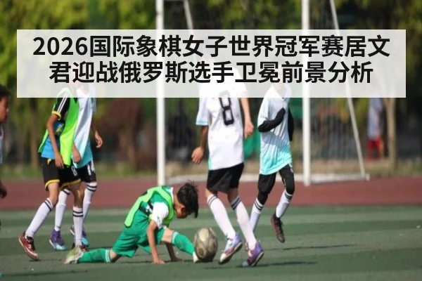 2026国际象棋女子世界冠军赛居文君迎战俄罗斯选手卫冕前景分析
