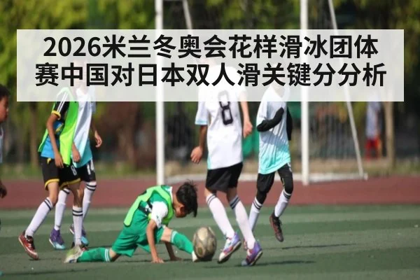 2026米兰冬奥会花样滑冰团体赛中国对日本双人滑关键分分析