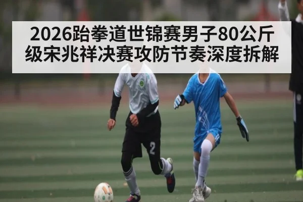 2026跆拳道世锦赛男子80公斤级宋兆祥决赛攻防节奏深度拆解