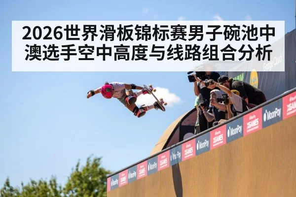2026世界滑板锦标赛男子碗池中澳选手空中高度与线路组合分析